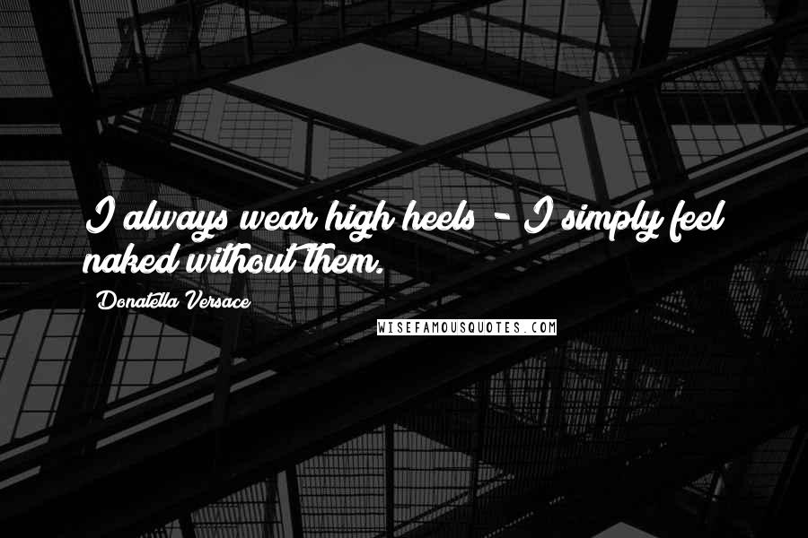 Donatella Versace Quotes: I always wear high heels - I simply feel naked without them.