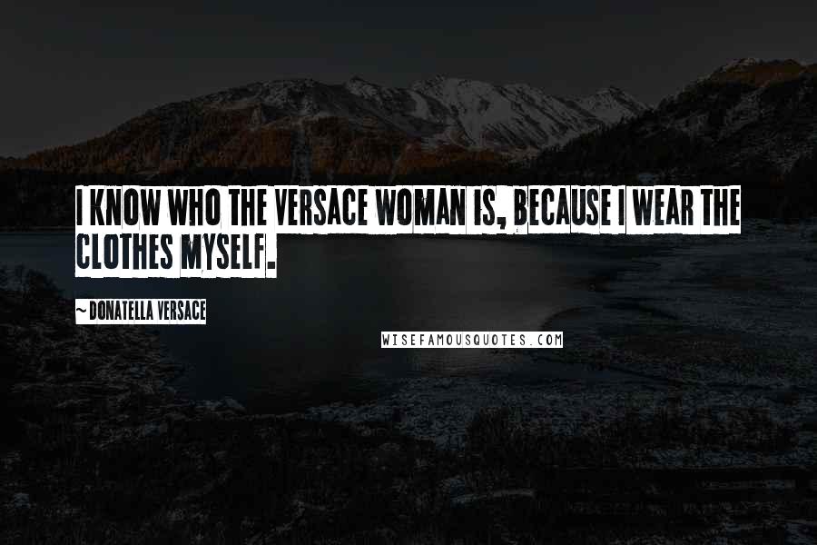 Donatella Versace Quotes: I know who the Versace woman is, because I wear the clothes myself.