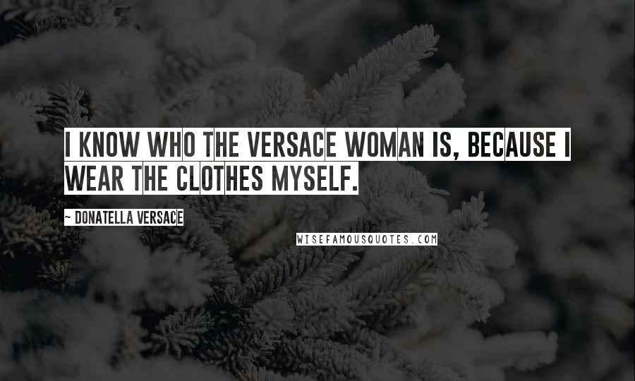 Donatella Versace Quotes: I know who the Versace woman is, because I wear the clothes myself.