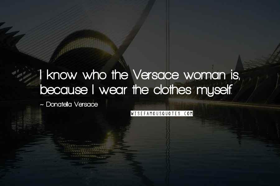 Donatella Versace Quotes: I know who the Versace woman is, because I wear the clothes myself.