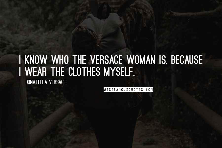 Donatella Versace Quotes: I know who the Versace woman is, because I wear the clothes myself.