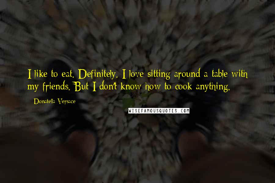 Donatella Versace Quotes: I like to eat. Definitely. I love sitting around a table with my friends. But I don't know how to cook anything.