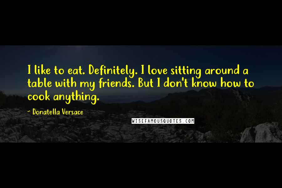 Donatella Versace Quotes: I like to eat. Definitely. I love sitting around a table with my friends. But I don't know how to cook anything.