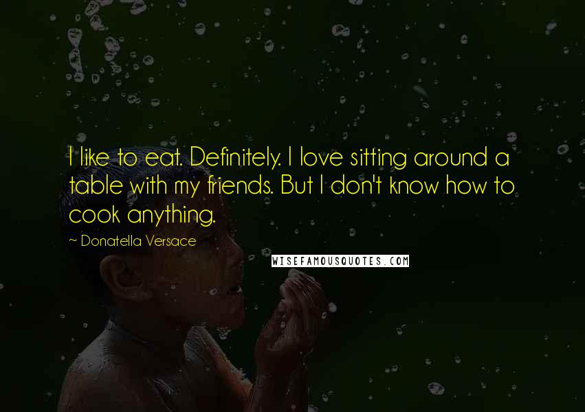 Donatella Versace Quotes: I like to eat. Definitely. I love sitting around a table with my friends. But I don't know how to cook anything.