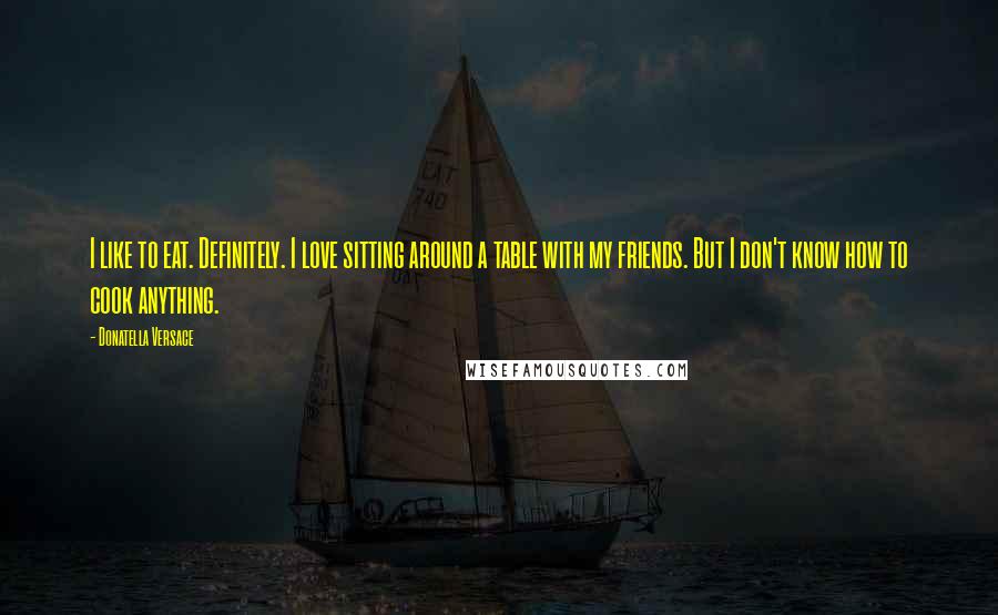 Donatella Versace Quotes: I like to eat. Definitely. I love sitting around a table with my friends. But I don't know how to cook anything.