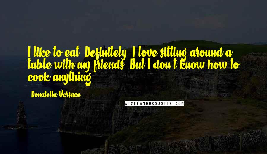 Donatella Versace Quotes: I like to eat. Definitely. I love sitting around a table with my friends. But I don't know how to cook anything.
