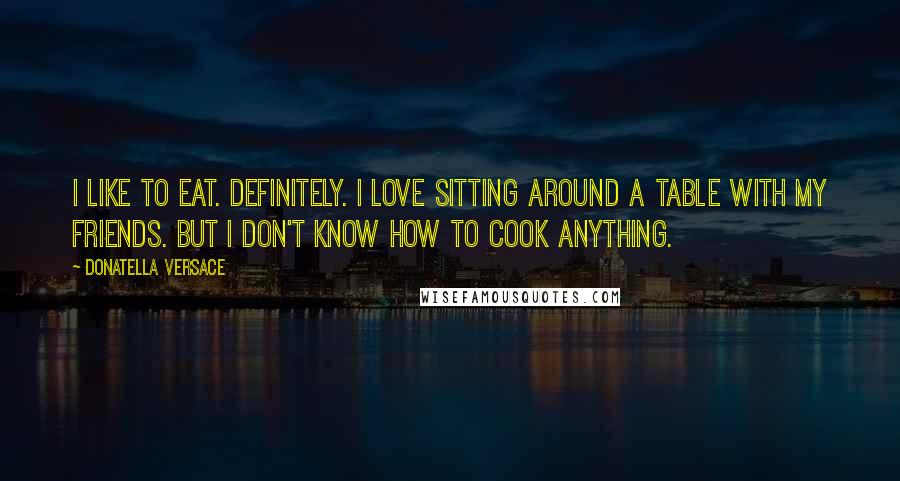 Donatella Versace Quotes: I like to eat. Definitely. I love sitting around a table with my friends. But I don't know how to cook anything.