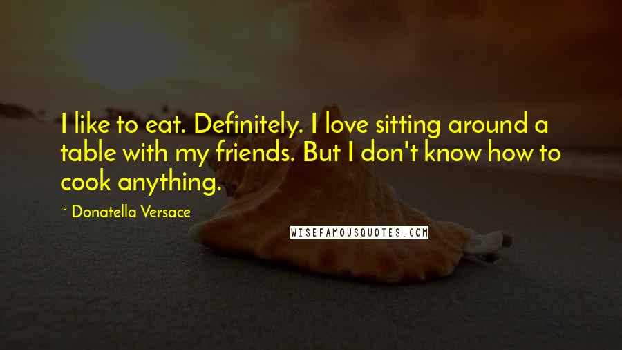 Donatella Versace Quotes: I like to eat. Definitely. I love sitting around a table with my friends. But I don't know how to cook anything.