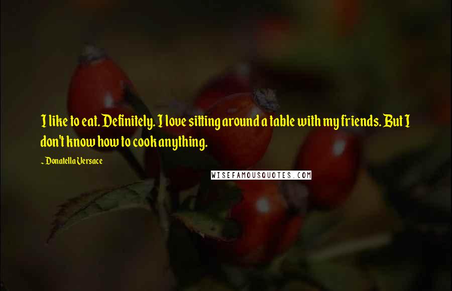 Donatella Versace Quotes: I like to eat. Definitely. I love sitting around a table with my friends. But I don't know how to cook anything.