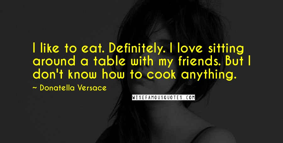 Donatella Versace Quotes: I like to eat. Definitely. I love sitting around a table with my friends. But I don't know how to cook anything.