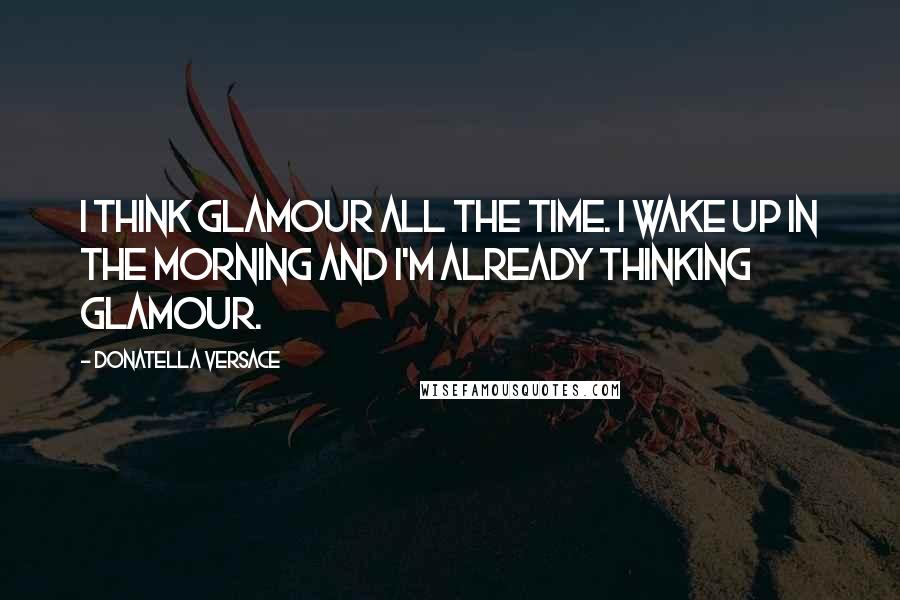 Donatella Versace Quotes: I think glamour all the time. I wake up in the morning and I'm already thinking glamour.