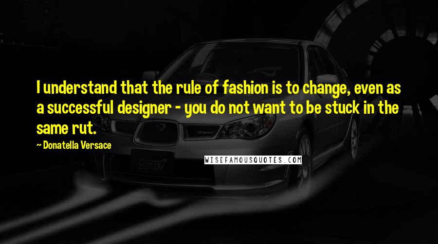 Donatella Versace Quotes: I understand that the rule of fashion is to change, even as a successful designer - you do not want to be stuck in the same rut.