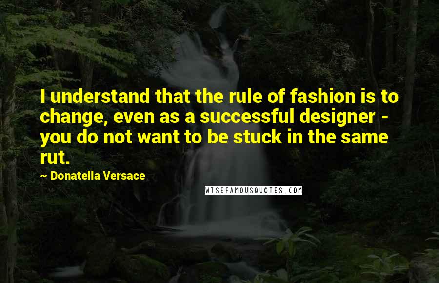 Donatella Versace Quotes: I understand that the rule of fashion is to change, even as a successful designer - you do not want to be stuck in the same rut.