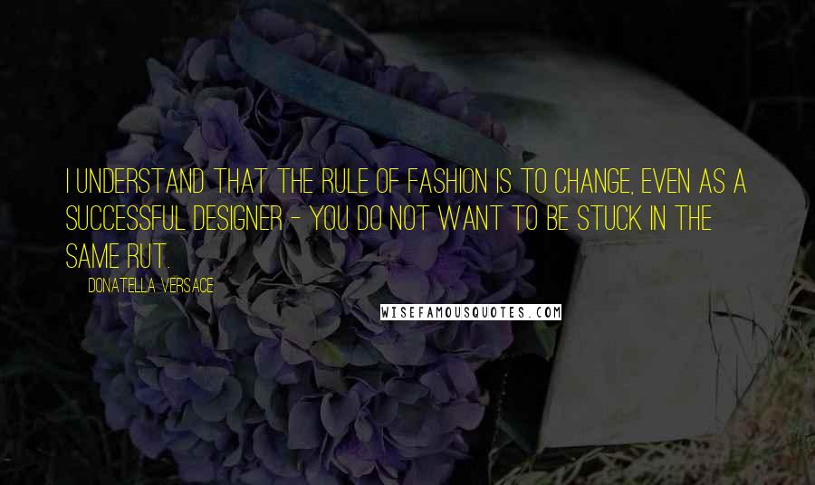 Donatella Versace Quotes: I understand that the rule of fashion is to change, even as a successful designer - you do not want to be stuck in the same rut.