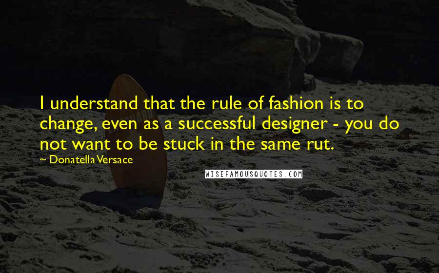 Donatella Versace Quotes: I understand that the rule of fashion is to change, even as a successful designer - you do not want to be stuck in the same rut.