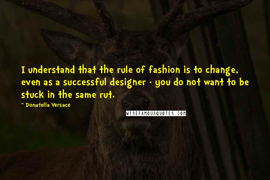Donatella Versace Quotes: I understand that the rule of fashion is to change, even as a successful designer - you do not want to be stuck in the same rut.