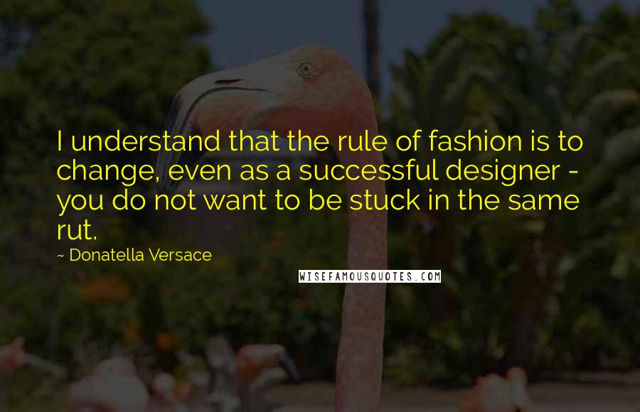 Donatella Versace Quotes: I understand that the rule of fashion is to change, even as a successful designer - you do not want to be stuck in the same rut.