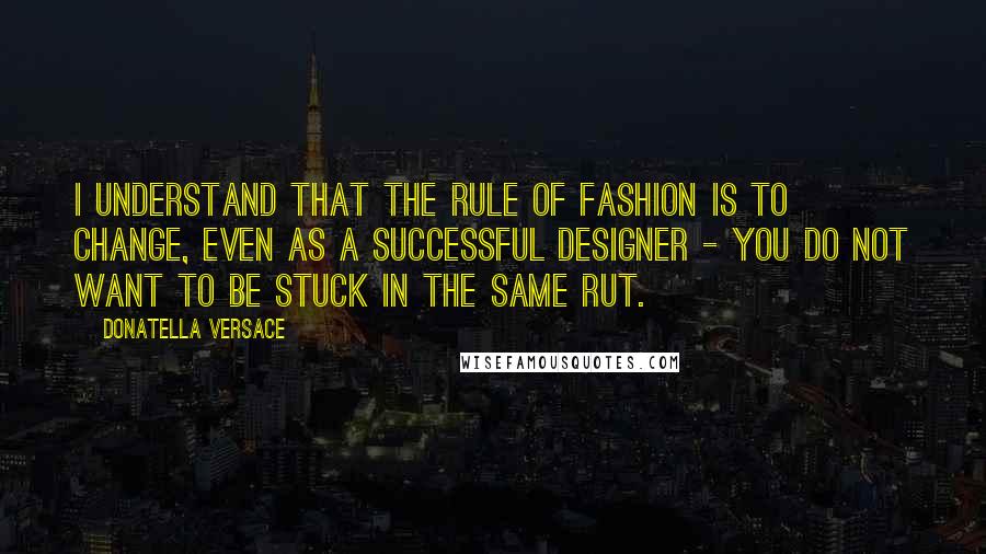 Donatella Versace Quotes: I understand that the rule of fashion is to change, even as a successful designer - you do not want to be stuck in the same rut.