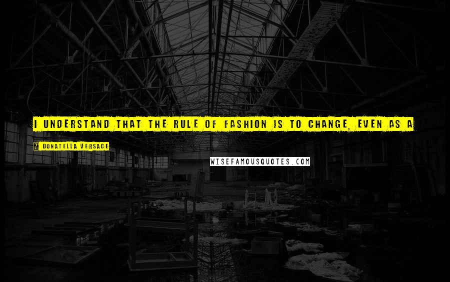 Donatella Versace Quotes: I understand that the rule of fashion is to change, even as a successful designer - you do not want to be stuck in the same rut.