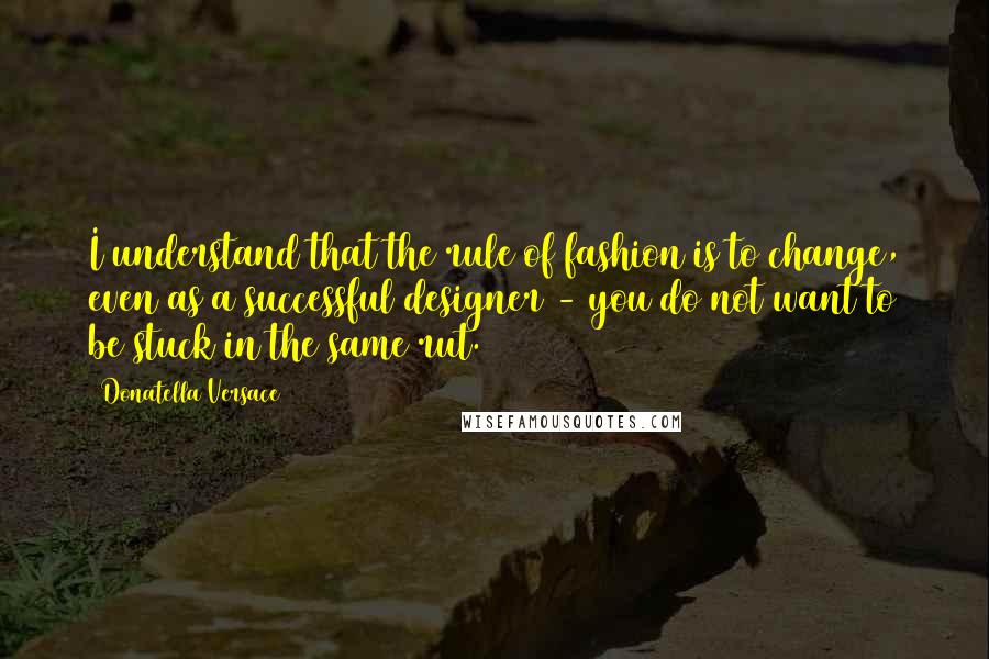 Donatella Versace Quotes: I understand that the rule of fashion is to change, even as a successful designer - you do not want to be stuck in the same rut.