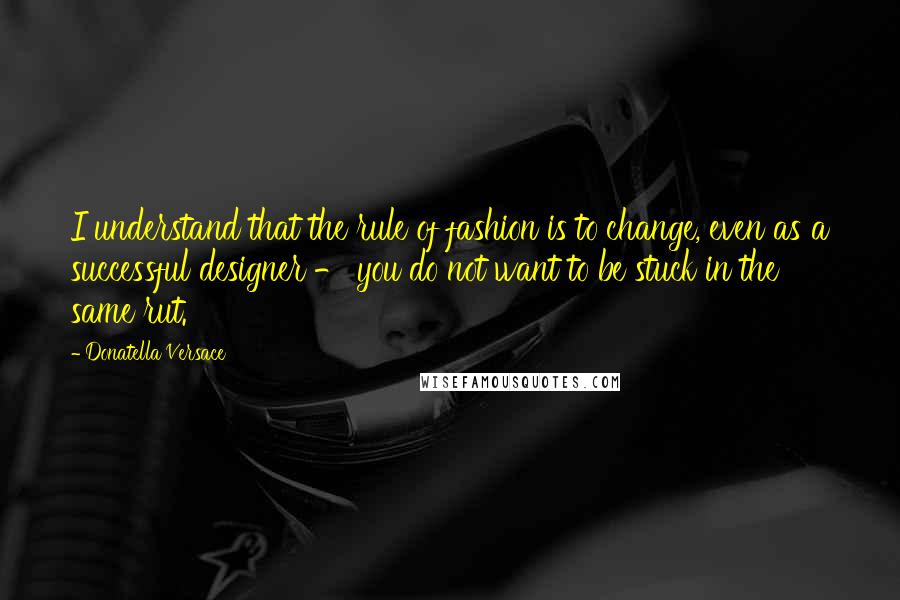 Donatella Versace Quotes: I understand that the rule of fashion is to change, even as a successful designer - you do not want to be stuck in the same rut.