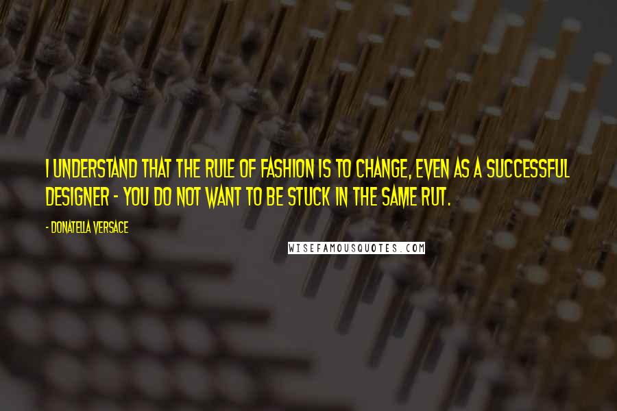 Donatella Versace Quotes: I understand that the rule of fashion is to change, even as a successful designer - you do not want to be stuck in the same rut.