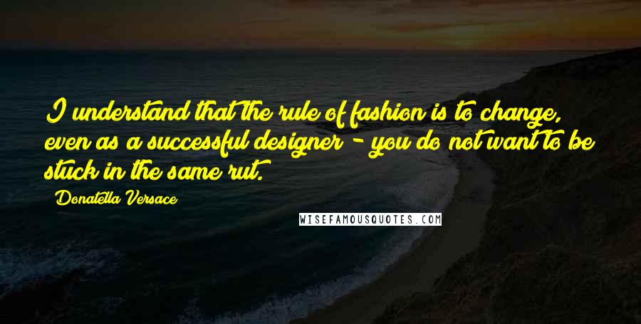 Donatella Versace Quotes: I understand that the rule of fashion is to change, even as a successful designer - you do not want to be stuck in the same rut.