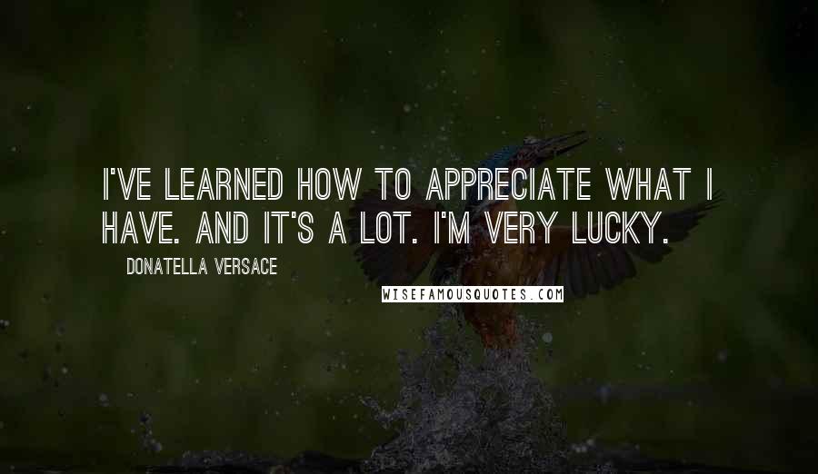Donatella Versace Quotes: I've learned how to appreciate what I have. And it's a lot. I'm very lucky.