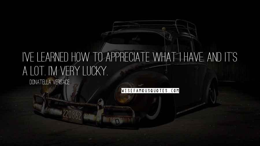 Donatella Versace Quotes: I've learned how to appreciate what I have. And it's a lot. I'm very lucky.