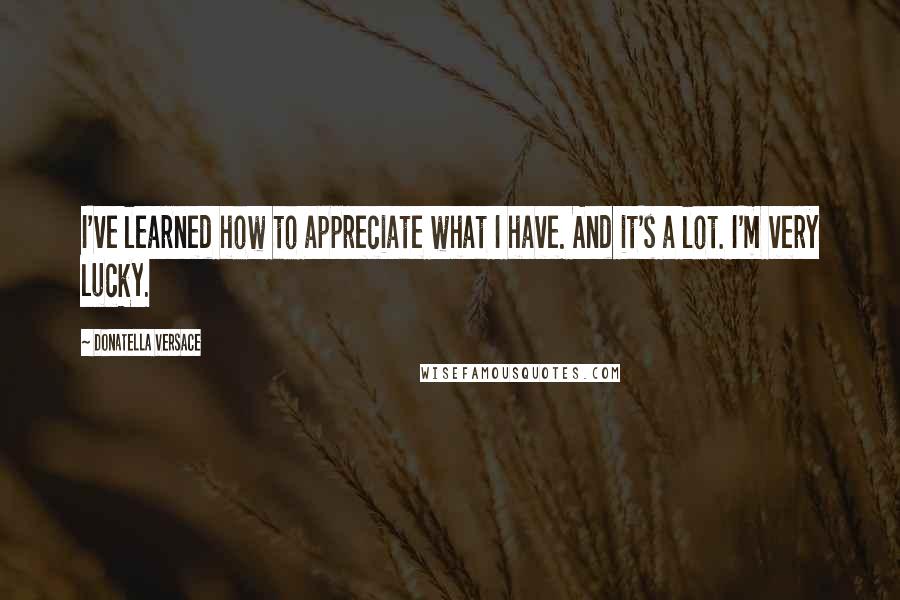 Donatella Versace Quotes: I've learned how to appreciate what I have. And it's a lot. I'm very lucky.
