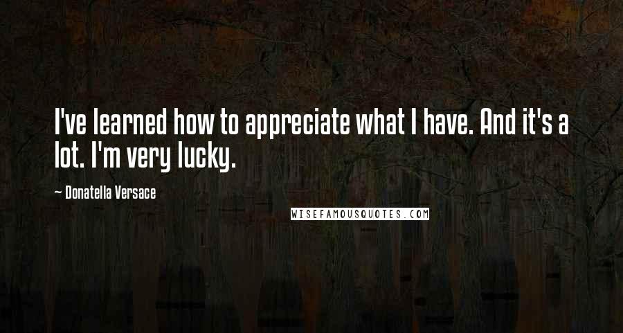 Donatella Versace Quotes: I've learned how to appreciate what I have. And it's a lot. I'm very lucky.