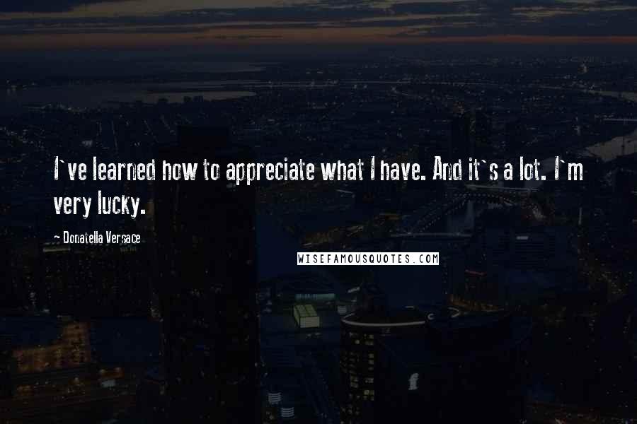 Donatella Versace Quotes: I've learned how to appreciate what I have. And it's a lot. I'm very lucky.