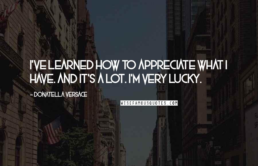 Donatella Versace Quotes: I've learned how to appreciate what I have. And it's a lot. I'm very lucky.