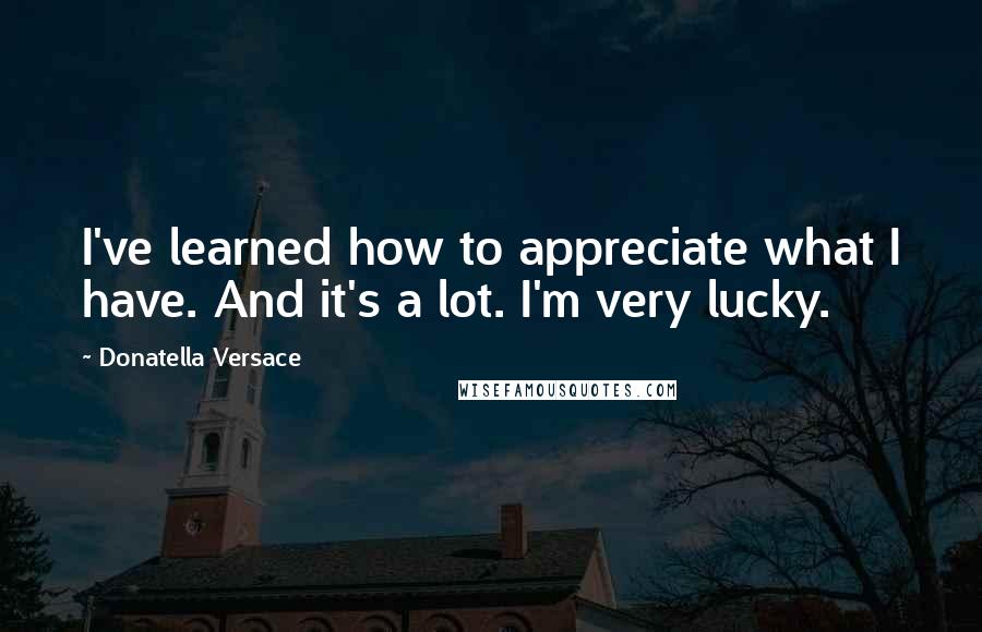 Donatella Versace Quotes: I've learned how to appreciate what I have. And it's a lot. I'm very lucky.