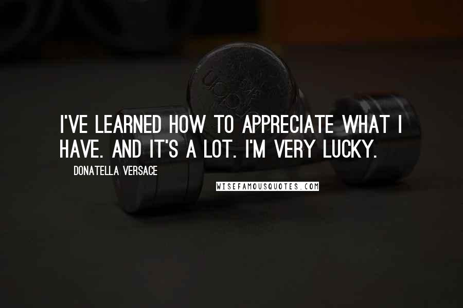 Donatella Versace Quotes: I've learned how to appreciate what I have. And it's a lot. I'm very lucky.