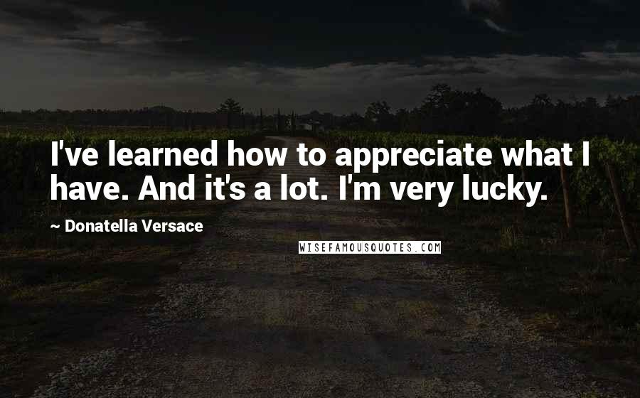 Donatella Versace Quotes: I've learned how to appreciate what I have. And it's a lot. I'm very lucky.
