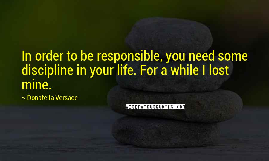 Donatella Versace Quotes: In order to be responsible, you need some discipline in your life. For a while I lost mine.