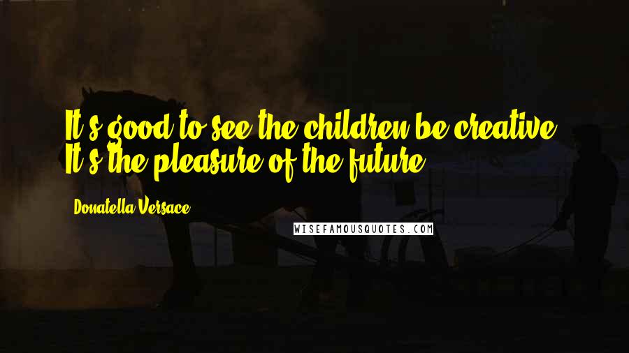 Donatella Versace Quotes: It's good to see the children be creative. It's the pleasure of the future.