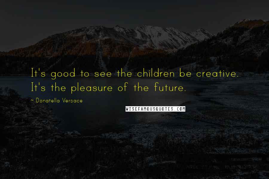 Donatella Versace Quotes: It's good to see the children be creative. It's the pleasure of the future.