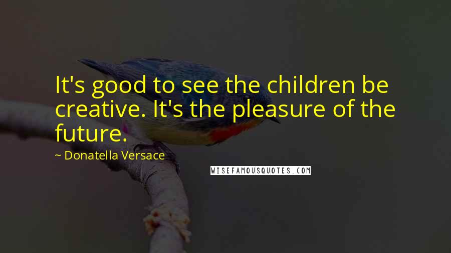 Donatella Versace Quotes: It's good to see the children be creative. It's the pleasure of the future.