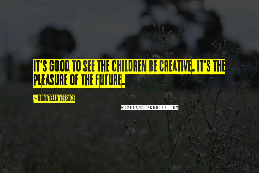 Donatella Versace Quotes: It's good to see the children be creative. It's the pleasure of the future.