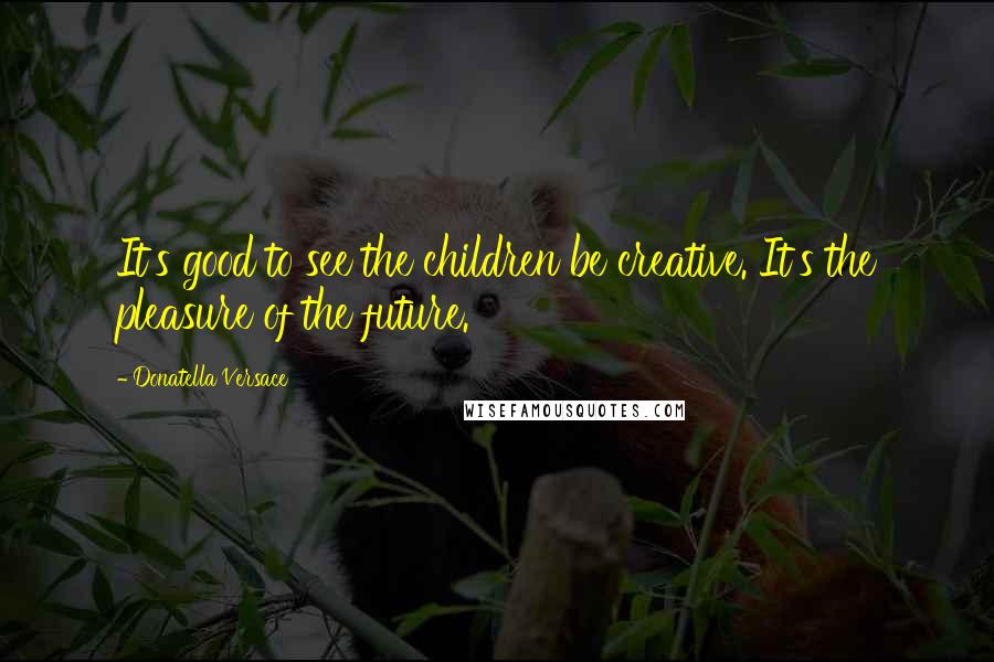 Donatella Versace Quotes: It's good to see the children be creative. It's the pleasure of the future.