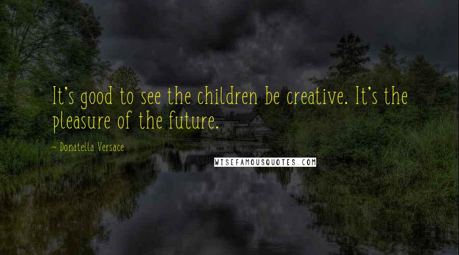 Donatella Versace Quotes: It's good to see the children be creative. It's the pleasure of the future.