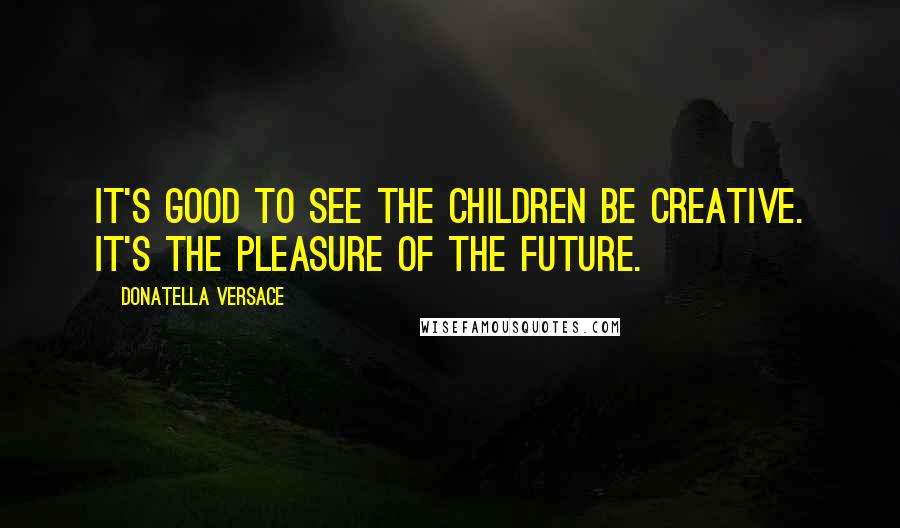 Donatella Versace Quotes: It's good to see the children be creative. It's the pleasure of the future.