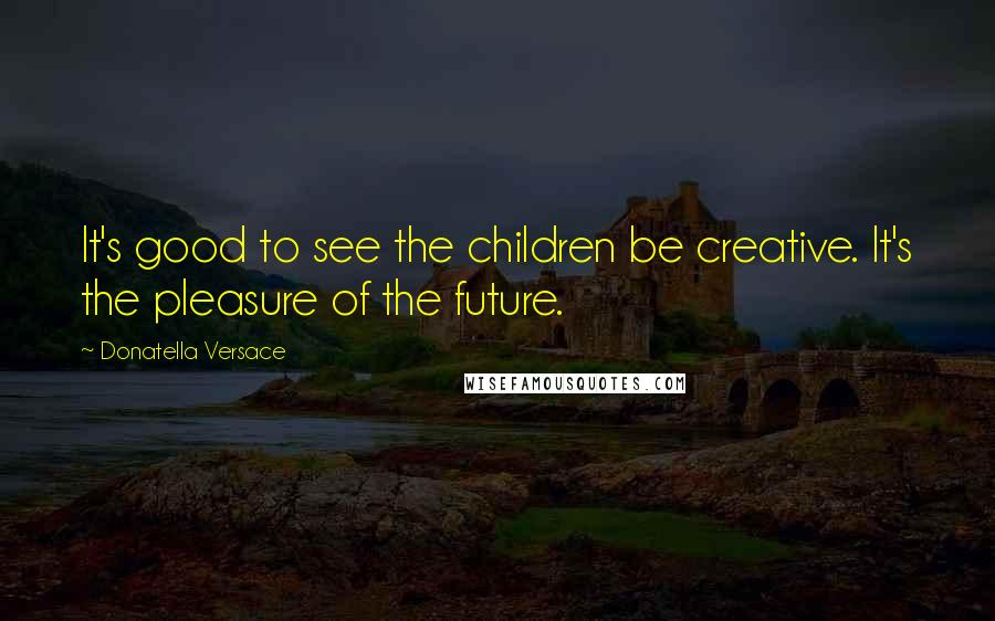 Donatella Versace Quotes: It's good to see the children be creative. It's the pleasure of the future.