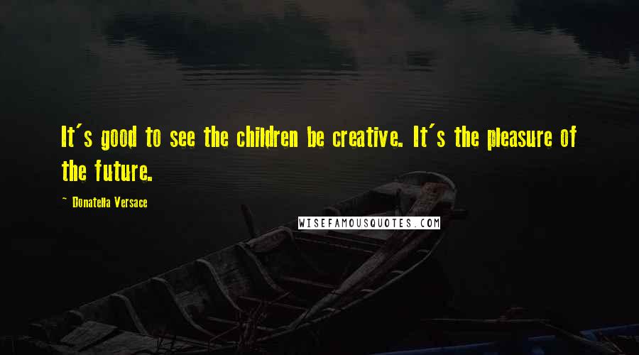 Donatella Versace Quotes: It's good to see the children be creative. It's the pleasure of the future.