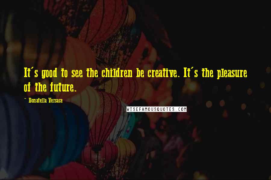 Donatella Versace Quotes: It's good to see the children be creative. It's the pleasure of the future.