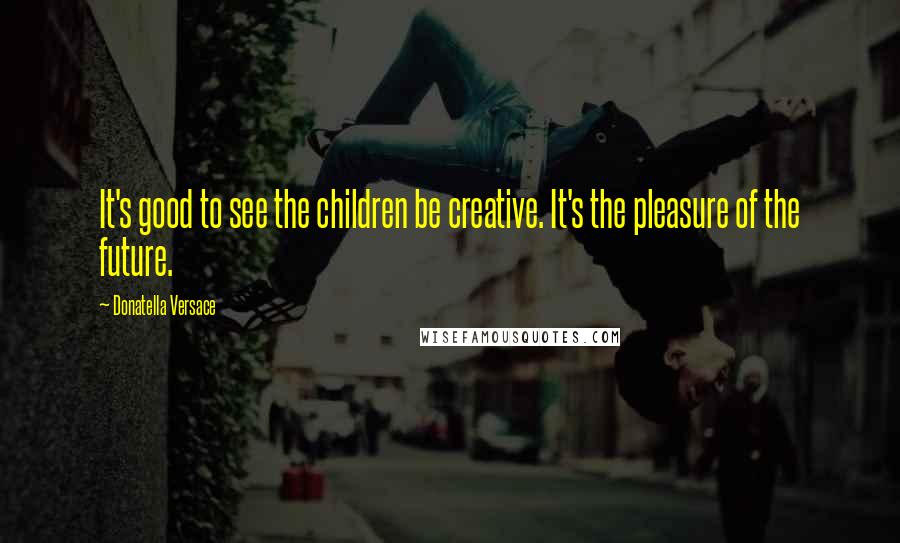 Donatella Versace Quotes: It's good to see the children be creative. It's the pleasure of the future.