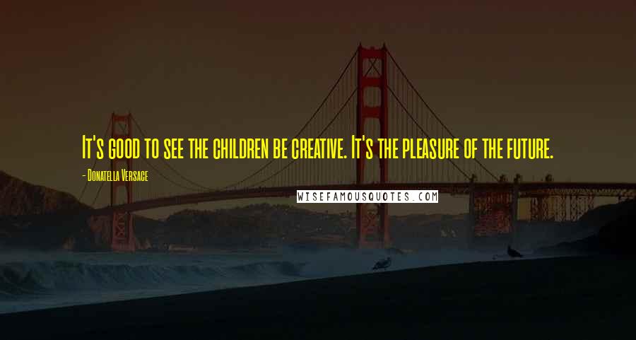 Donatella Versace Quotes: It's good to see the children be creative. It's the pleasure of the future.
