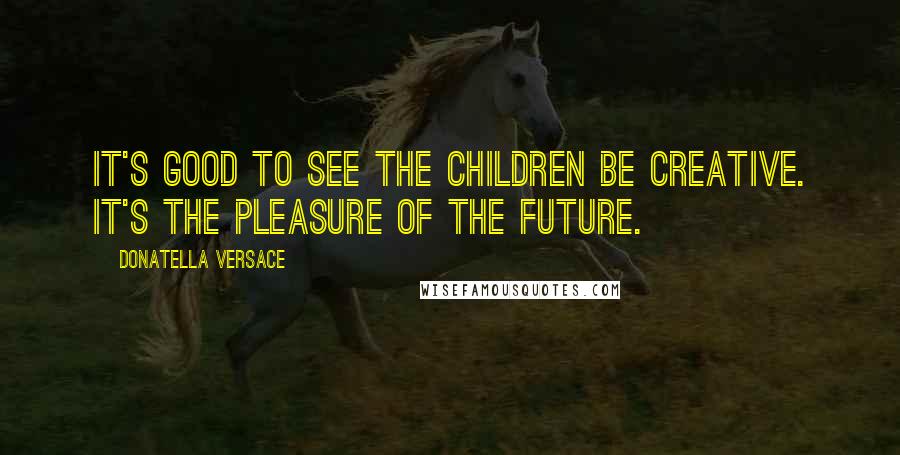 Donatella Versace Quotes: It's good to see the children be creative. It's the pleasure of the future.